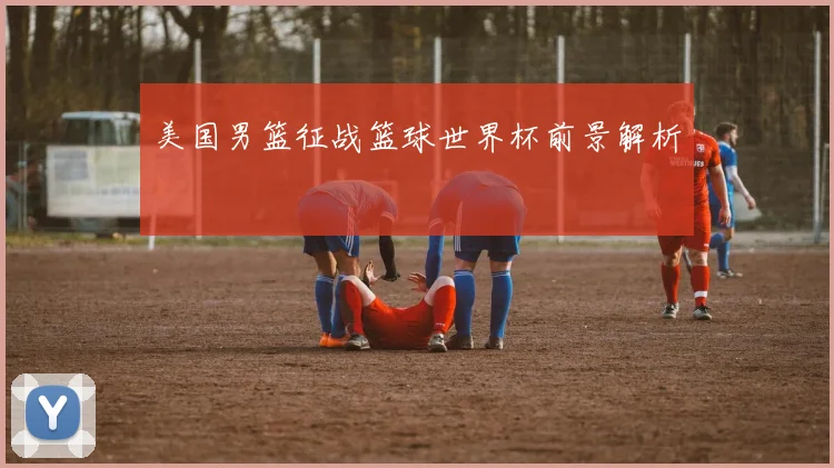 美国男篮征战篮球世界杯前景解析