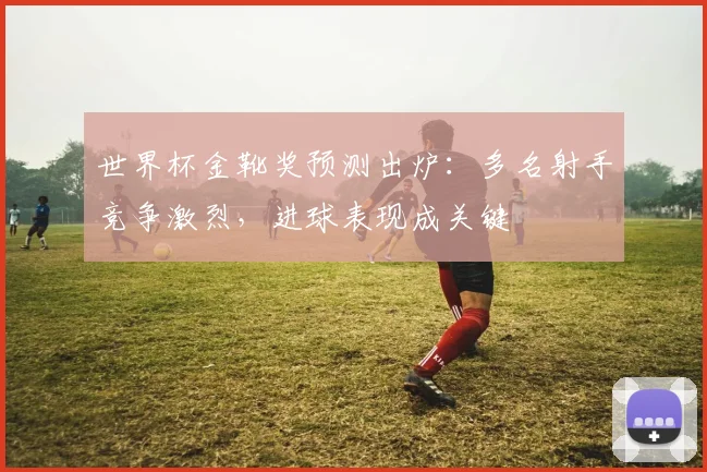 世界杯金靴奖预测出炉:多名射手竞争激烈,进球表现成关键