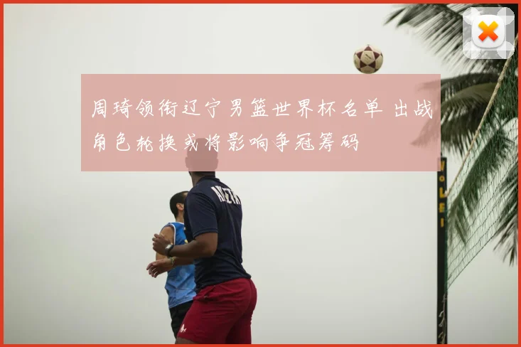 周琦领衔辽宁男篮世界杯名单 出战角色轮换或将影响争冠筹码
