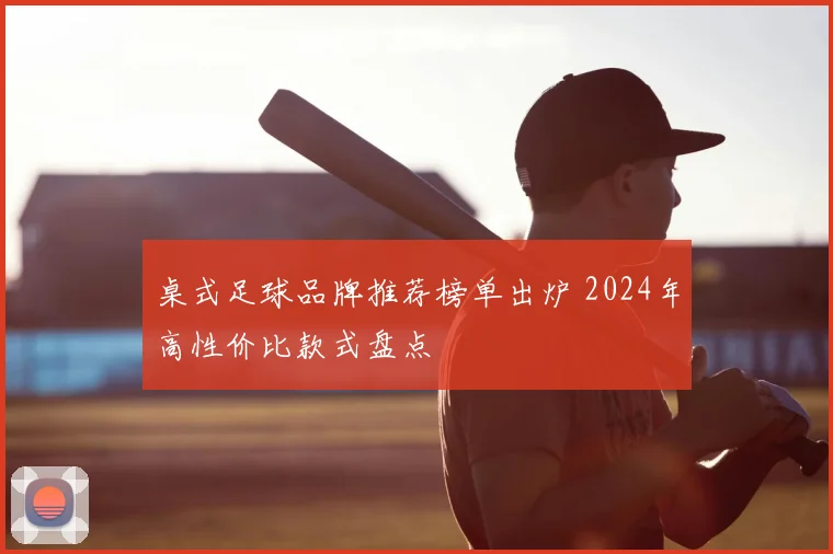桌式足球品牌推荐榜单出炉 2024年高性价比款式盘点
