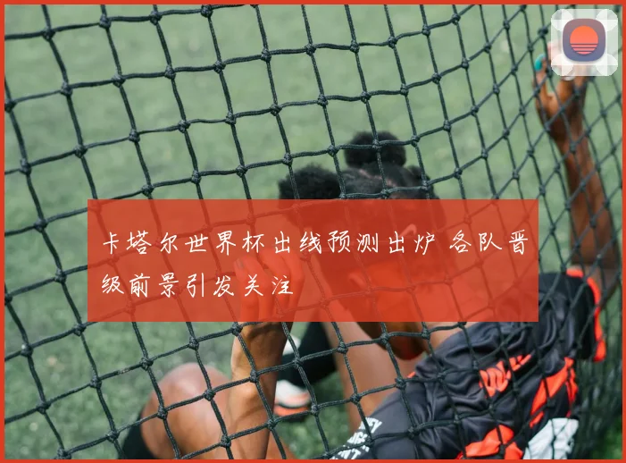 卡塔尔世界杯出线预测出炉 各队晋级前景引发关注