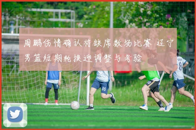 周鹏伤情确认将缺席数场比赛 辽宁男篮短期轮换迎调整与考验