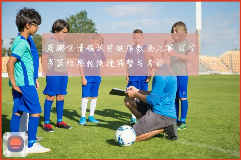 周鹏伤情确认将缺席数场比赛 辽宁男篮短期轮换迎调整与考验