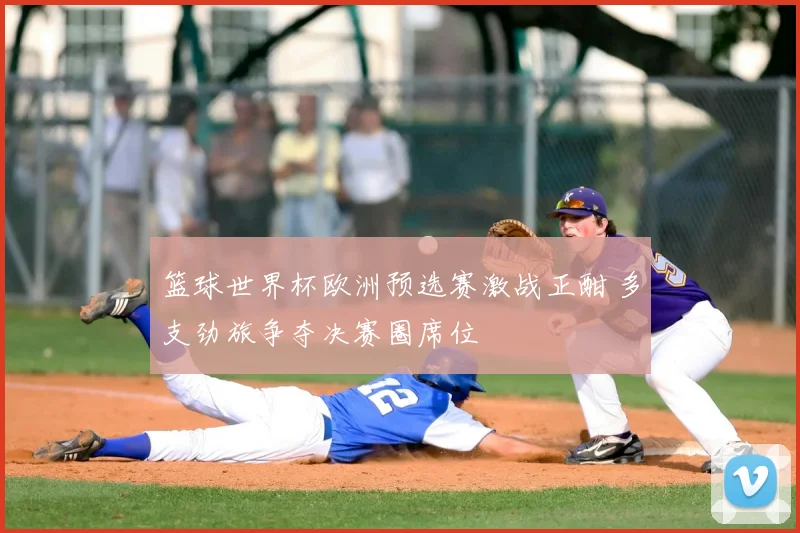 篮球世界杯欧洲预选赛激战正酣 多支劲旅争夺决赛圈席位