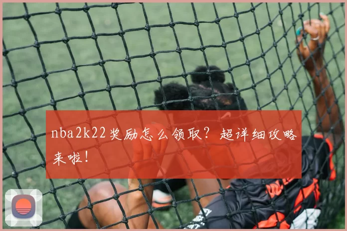nba2k22奖励怎么领取?超详细攻略来啦!