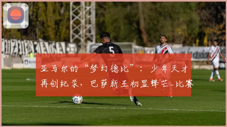 亚马尔的“梦幻德比”:少年天才再创纪录,巴萨新王初显锋芒_比赛_进球_西班牙人