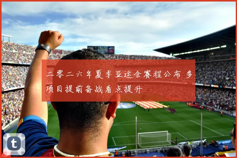 二零二六年夏季亚运会赛程公布 多项目提前备战看点提升