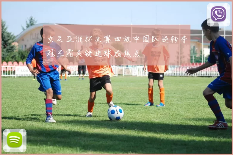 女足亚洲杯决赛回放中国队逆转夺冠王霜关键进球成焦点