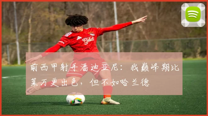 前西甲射手潘迪亚尼：我巅峰期比莱万更出色，但不如哈兰德