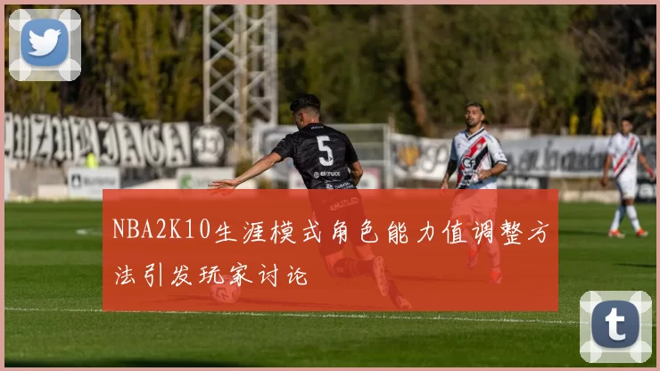 NBA2K10生涯模式角色能力值调整方法引发玩家讨论
