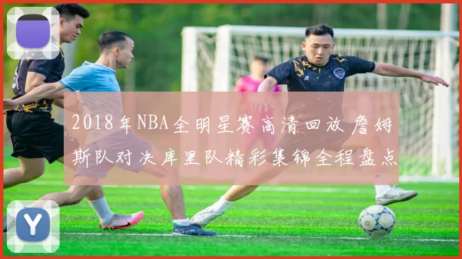 2018年NBA全明星赛高清回放 詹姆斯队对决库里队精彩集锦全程盘点