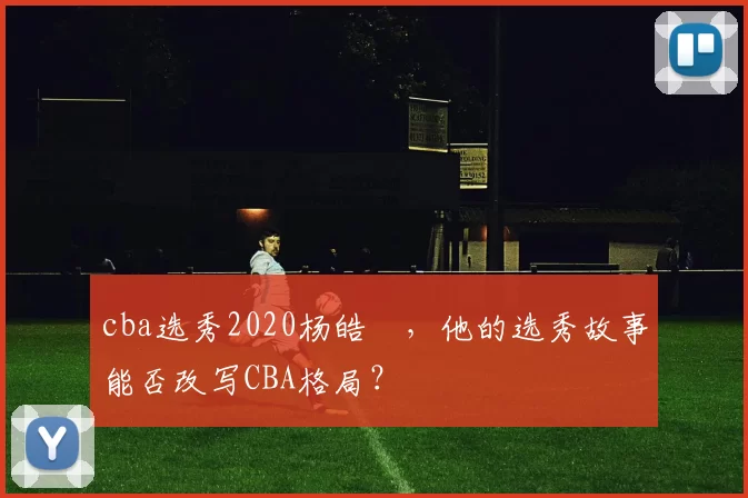 cba选秀2020杨皓喆，他的选秀故事能否改写CBA格局？