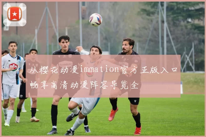 从樱花动漫immation官方正版入口畅享高清动漫阵容导览全