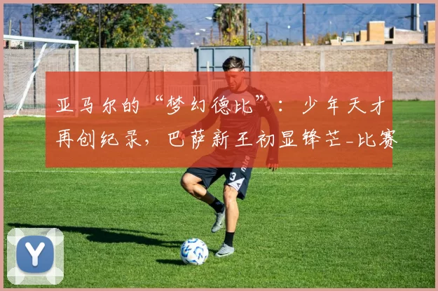 亚马尔的“梦幻德比”：少年天才再创纪录，巴萨新王初显锋芒_比赛_进球_西班牙人