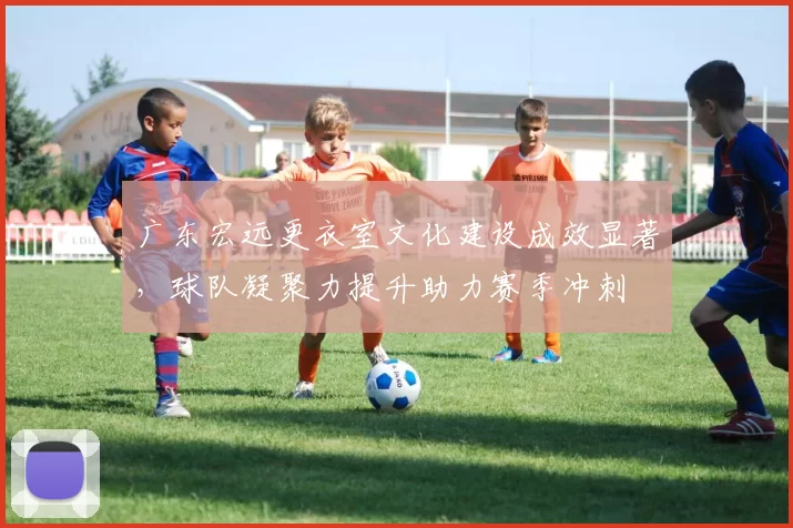 广东宏远更衣室文化建设成效显著,球队凝聚力提升助力赛季冲刺