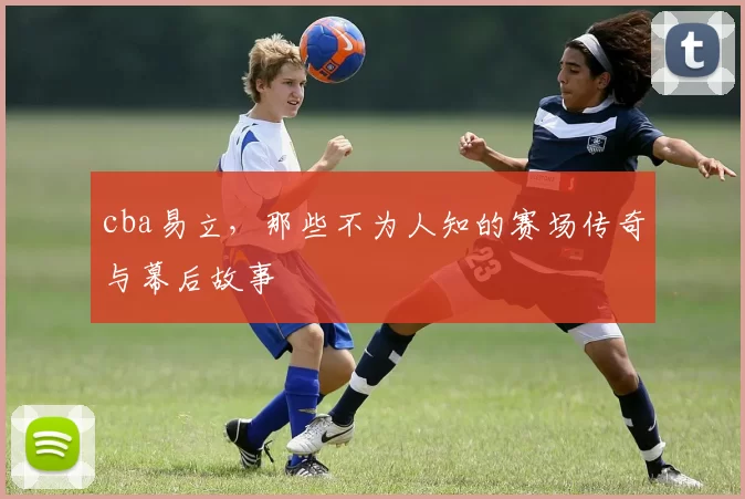 cba易立，那些不为人知的赛场传奇与幕后故事