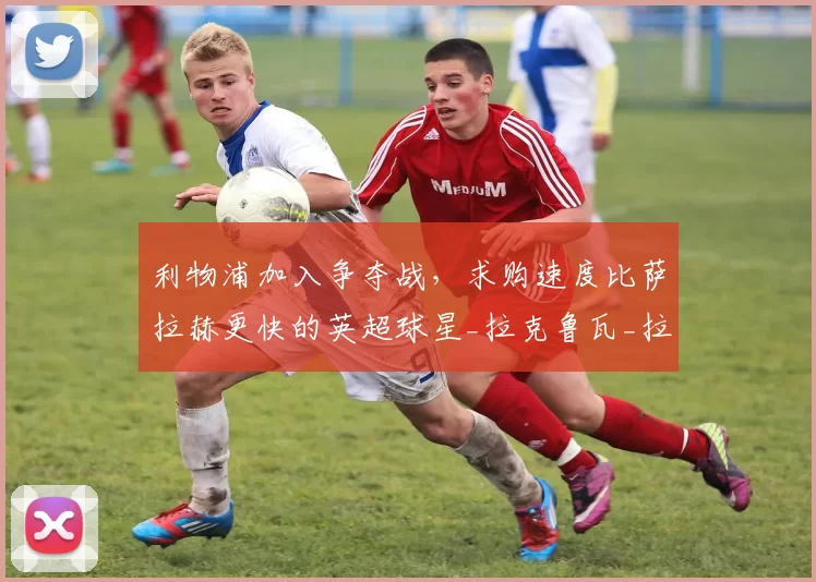 利物浦加入争夺战，求购速度比萨拉赫更快的英超球星_拉克鲁瓦_拉希马·科纳泰_欧冠