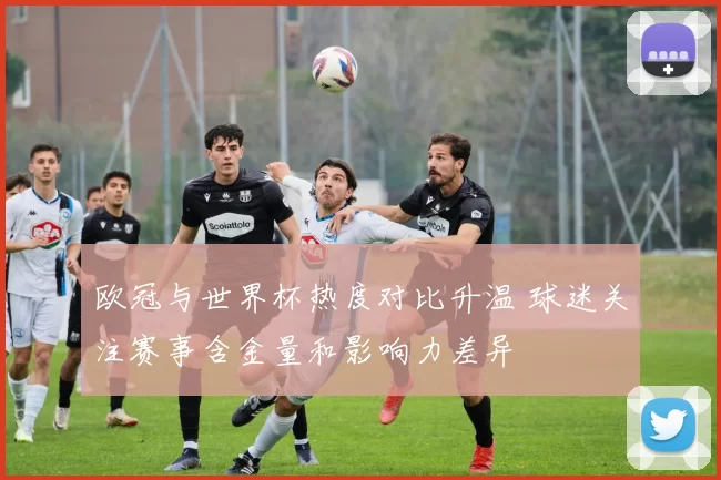 欧冠与世界杯热度对比升温 球迷关注赛事含金量和影响力差异