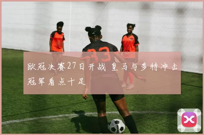 欧冠决赛27日开战 皇马与多特冲击冠军看点十足