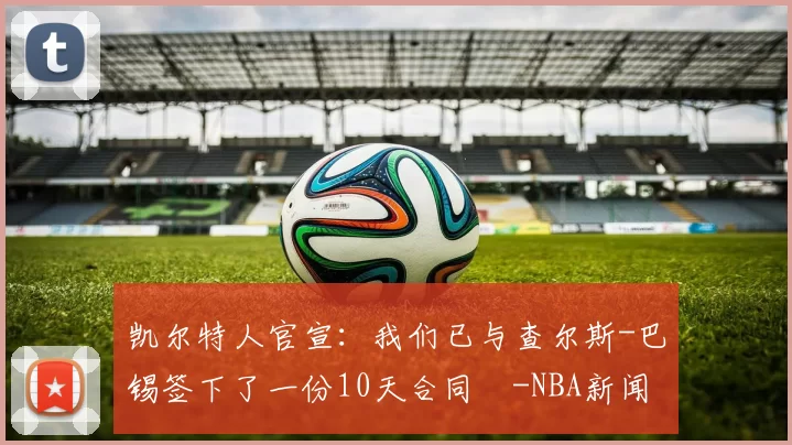 凯尔特人官宣：我们已与查尔斯-巴锡签下了一份10天合同️-NBA新闻