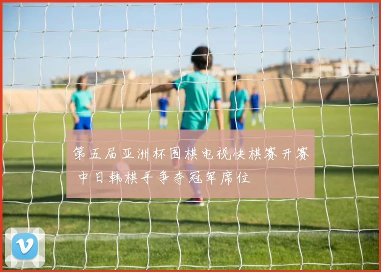 第五届亚洲杯围棋电视快棋赛开赛 中日韩棋手争夺冠军席位