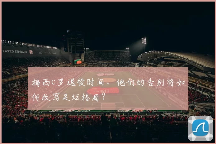 梅西c罗退役时间，他们的告别将如何改写足坛格局？