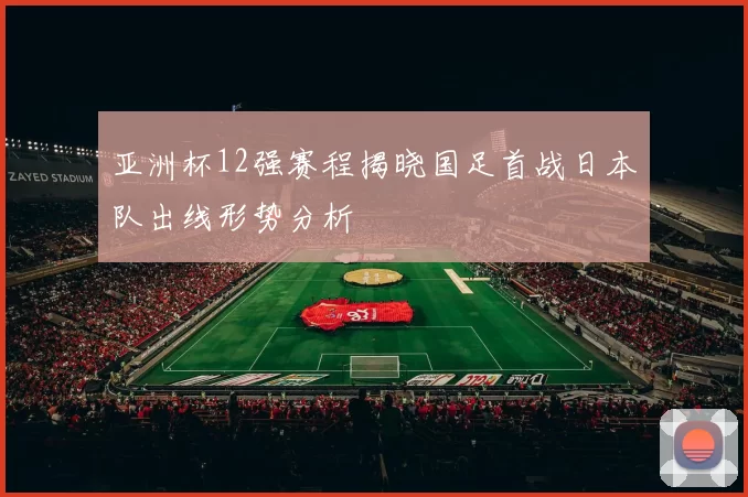 亚洲杯12强赛程揭晓国足首战日本队出线形势分析