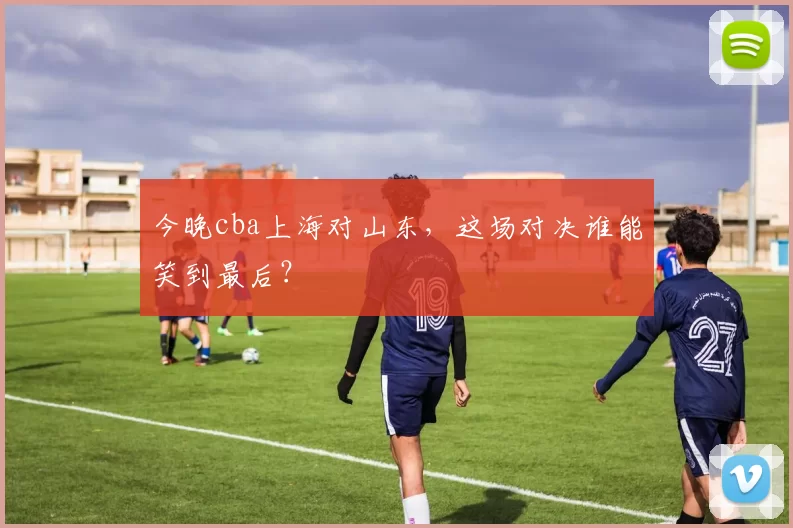今晚cba上海对山东，这场对决谁能笑到最后？