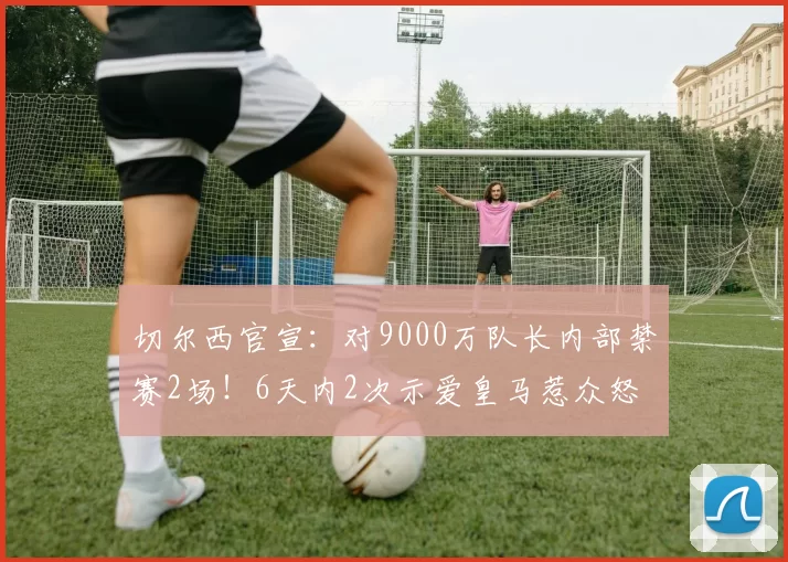 切尔西官宣：对9000万队长内部禁赛2场！6天内2次示爱皇马惹众怒