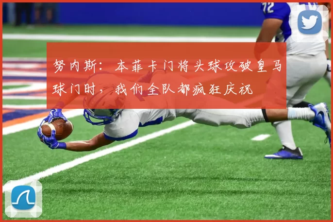 努内斯：本菲卡门将头球攻破皇马球门时，我们全队都疯狂庆祝