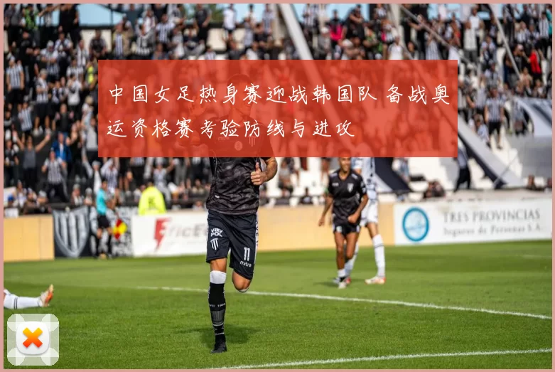 中国女足热身赛迎战韩国队 备战奥运资格赛考验防线与进攻