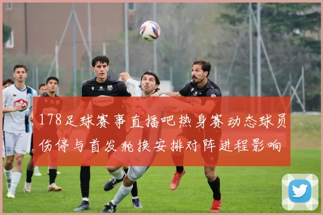 178足球赛事直播吧热身赛动态球员伤停与首发轮换安排对阵进程影响