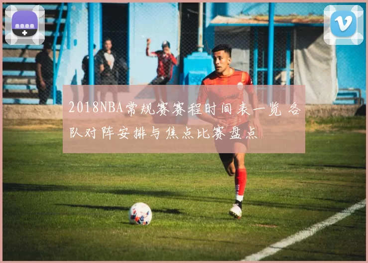 2018NBA常规赛赛程时间表一览 各队对阵安排与焦点比赛盘点