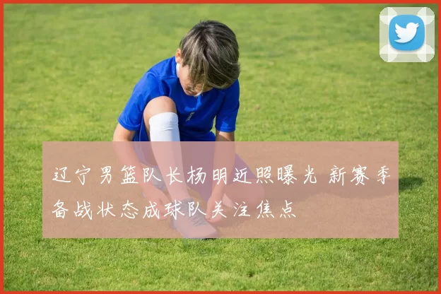 辽宁男篮队长杨明近照曝光 新赛季备战状态成球队关注焦点