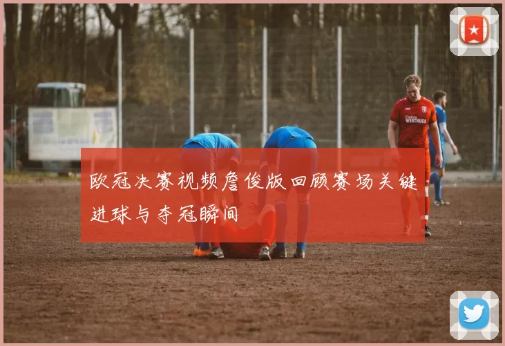 欧冠决赛视频詹俊版回顾赛场关键进球与夺冠瞬间