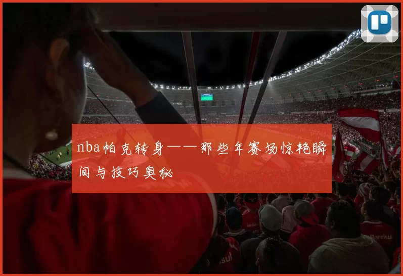 nba帕克转身——那些年赛场惊艳瞬间与技巧奥秘